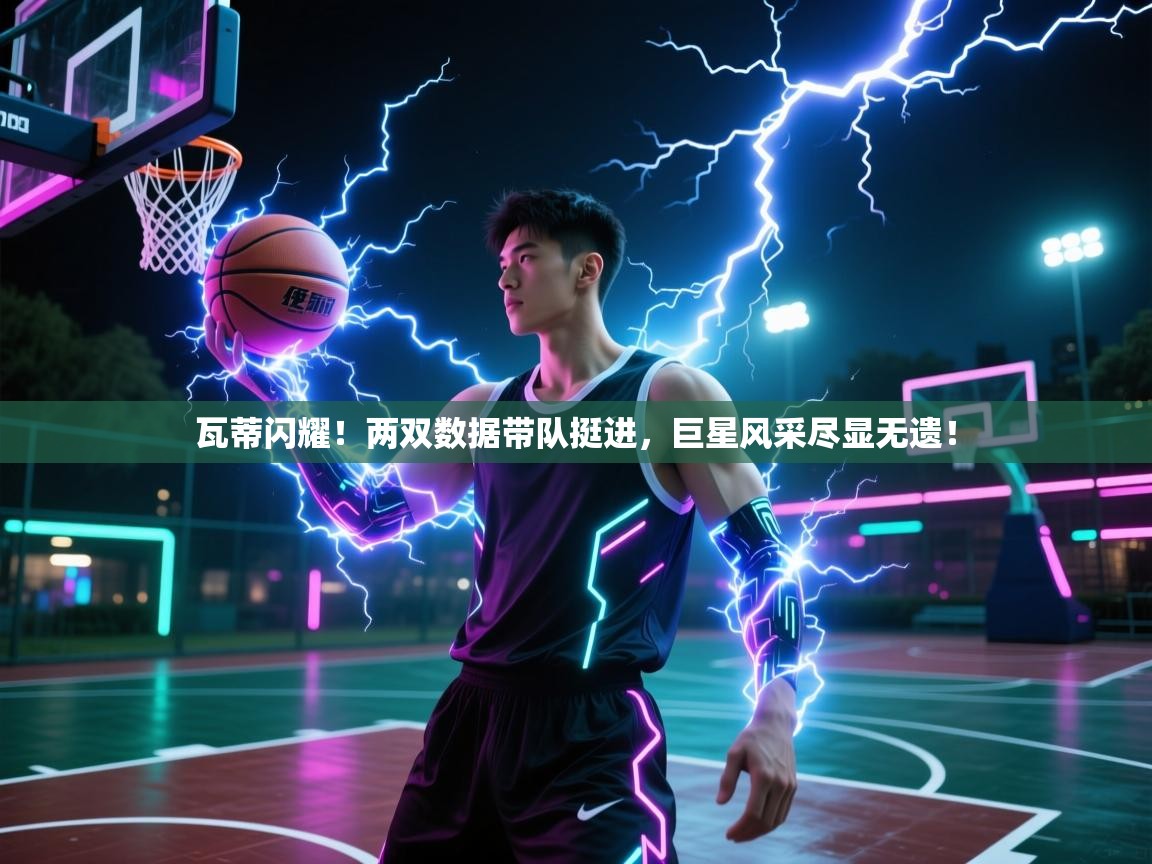 瓦蒂闪耀!两双数据带队挺进,巨星风采尽显无遗!